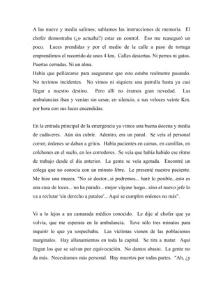 A las nueve y media salimos; sabíamos las instrucciones de memoria. El 
chofer demostraba (¿o actuaba?) estar en control. Eso me reaseguró un 
poco. Luces prendidas y por el medio de la calle a paso de tortuga 
emprendimos el recorrido de unos 4 km. Calles desiertas. Ni perros ni gatos. 
Puertas cerradas. Ni un alma. 
Había que pellizcarse para asegurarse que esto estaba realmente pasando. 
No tuvimos incidentes. No vimos ni siquiera una patrulla hasta ya casi 
llegar a nuestro destino. Pero allí no éramos gran novedad. Las 
ambulancias iban y venían sin cesar, en silencio, a sus veloces veinte Km. 
por hora con sus luces encendidas. 
En la entrada principal de la emergencia ya vimos una buena docena y media 
de cadáveres. Aún sin cubrir. Adentro, era un panal. Se veía al personal 
correr; órdenes se daban a gritos. Había pacientes en camas, en camillas, en 
colchones en el suelo, en los corredores. Se veía que había habido ese ritmo 
de trabajo desde el día anterior. La gente se veía agotada. Encontré un 
colega que no conocía con un minuto libre. Le presenté nuestro paciente. 
Me hizo una mueca. "No sé doctor...si podremos... haré lo posible...esto es 
una casa de locos... no ha parado... mejor váyase luego...sino el nuevo jefe lo 
va a reclutar 'sin derecho a pataleo'... Aquí se cumplen ordenes no más". 
Vi a lo lejos a un camarada médico conocido. Le dije al chofer que ya 
volvía, que me esperara en la ambulancia. Tuve sólo tres minutos para 
inquirir lo que ya sospechaba. Las víctimas vienen de las poblaciones 
marginales. Hay allanamientos en toda la capital. Se tira a matar. Aquí 
llegan los que se salvan por equivocación. No damos abasto. La gente no 
da más. Necesitamos más personal. Hay muertos por todas partes. "Ah, ¿y 
 