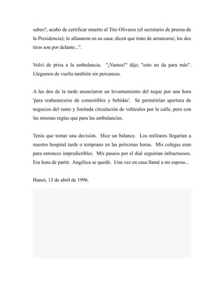 sabes?, acabo de certificar muerto al Tito Olivares (el secretario de prensa de 
la Presidencia); lo allanaron en su casa; dicen que trato de arrancarse; los dos 
tiros son por delante...". 
Volví de prisa a la ambulancia. "¡Vamos!" dije; "esto no da para más". 
Llegamos de vuelta también sin percances. 
A las dos de la tarde anunciaron un levantamiento del toque por una hora 
'para reabastecerse de comestibles y bebidas'. Se permitirían apertura de 
negocios del ramo y limitada circulación de vehículos por la calle, pero con 
las mismas reglas que para las ambulancias. 
Tenía que tomar una decisión. Hice un balance. Los militares llegarían a 
nuestro hospital tarde o temprano en las próximas horas. Mis colegas eran 
para entonces impredictibles. Mis paseos por el dial seguirían infructuosos. 
Era hora de partir. Angélica se quedó. Una vez en casa llamé a mi esposa... 
Hanoi, 13 de abril de 1996. 
 