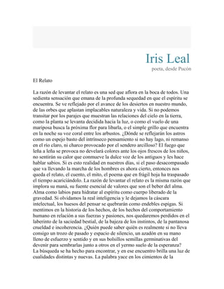 Iris Leal 
poeta, desde Pucón 
El Relato 
La razón de levantar el relato es una sed que aflora en la boca de todos. Una 
sedienta sensación que emana de la profunda sequedad en que el espíritu se 
encuentra. Se ve reflejado por el avance de los desiertos en nuestro mundo, 
de las orbes que aplastan implacables naturaleza y vida. Si no podemos 
transitar por los parajes que muestran las relaciones del cielo en la tierra, 
como la planta se levanta decidida hacia la luz, o como el vuelo de una 
mariposa busca la próxima flor para libarla, o el simple grillo que encuentra 
en la noche su voz coral entre los arbustos. ¿Dónde se reflejarán los astros 
como un espejo basto del intrínseco pensamiento si no hay lago, ni remanso 
en el río claro, ni charco provocado por el sendero arcilloso? El fuego que 
leña a leña se provoca no develará colores ante los ojos frescos de los niños, 
no sentirán su calor que conmueve la dulce voz de los antiguos y les hace 
hablar sabios. Si es esto realidad en nuestros días, si el paso desacompasado 
que va llevando la marcha de los hombres es ahora cierto, entonces nos 
queda el relato, el cuento, el mito, el poema que en frágil hoja ha traspasado 
el tiempo acariciándolo. La razón de levantar el relato es la misma razón que 
implora su maná, su fuente esencial de valores que son el beber del alma. 
Alma como labios para hidratar al espíritu como cuerpo liberado de la 
gravedad. Si olvidamos la real inteligencia y le dejamos la cáscara 
intelectual, los huesos del pensar se quebrarán como endebles espigas. Si 
mentimos en la historia de los hechos, de los hechos del comportamiento 
humano en relación a sus fuerzas y pasiones, nos quedaremos perdidos en el 
laberinto de la saciedad bestial, de la bajeza de los instintos, de la pantanosa 
crueldad e incoherencia. ¿Quién puede saber quién es realmente si no lleva 
consigo un trozo de pasado y espacio de silencio, un azadón en su mano 
lleno de esfuerzo y sentido y en sus bolsillos semillas germinativas del 
devenir para sembrarlas junto a otros en el yermo suelo de la esperanza? 
La búsqueda se ha hecho para encontrar, y en ese encuentro brilla una luz de 
cualidades distintas y nuevas. La palabra yace en los cimientos de la 
 