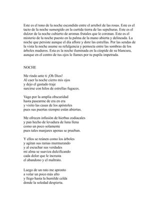 Este es el tono de la noche escondido entre el arrebol de las rosas. Este es el 
tacto de la noche sumergido en la curtida tierra de las sepulturas. Este es el 
dulzor de la noche cubierto de aromas frutales que le coronan. Este es el 
misterio de la noche puesto en la palma de la mano abierta y delineada. La 
noche que persiste aunque el día aflore y dore las estrellas. Por las sendas de 
la vista la noche asume su refulgencia y pernocta entre las sombras de los 
árboles maduros. Esta es la noche iluminada en la cúspide de su blancura, 
aunque en el centro de tus ojos le llames por tu pupila impetrada. 
NOCHE 
Me rindo ante ti ¡Oh Dios! 
Al caer la noche cierro mis ojos 
y dejo el gastado traje 
surcirse con hilos de estrellas fugaces. 
Vago por la amplia obscuridad 
hasta pasearme de era en era 
y visito las casas de los apóstoles 
pues sus puertas siempre están abiertas. 
Me ofrecen infusión de hierbas zodiacales 
y pan hecho de levadura de luna llena 
como un poco solamente 
pues tales manjares apenas se prueban. 
Y ellos se reúnen como los árboles 
y agitan sus ramas murmurando 
y al escuchar sus verdades 
mi alma se suaviza dulcificando 
cada dolor que le incrusta 
el abandono y el maltrato. 
Luego de un rato me apronto 
a volar un poco más alto 
y llego hasta la humilde celda 
donde la soledad despierta. 
 