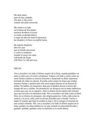 Me deja entrar 
pues no hay candado 
ella abre y ella cierra 
cuando uno pide conocerla. 
Me siento a su lado 
en la banca de fría piedra 
nuestros hombros se tocan 
se siente su dorada tibieza 
y luego de años de inmóvil presencia 
me despido y le beso su mejilla tierna. 
De repente despierto 
abro los ojos 
que al mundo atraviesan 
y vuelvo a rendirme 
cuando el ocaso me canta 
cubriendo de fuego 
¡Oh Dios! la vida que reza. 
FRUTO 
Ven a escuchar a mi lado el último suspiro de la fruta, cuando pendida a su 
rama se deja caer a la tierra vertiginosa. Espera a mi lado y siente como su 
carne blanca cambia su esencia eminente y desprende su dulce esperanza 
tornando de rubor su cáscara. Escucha como crujen las hojas que anidan 
nuestras formas y quietas ante esta sacra magia mueren en un funeral de 
ámbar. No hables, no murmures, deja que la palabra decore el inicio del 
tiempo del oro y celebre. No pronuncies, no alcances con tu mano ambiciosa 
el fruto que yace en su sepulcro. Abre tu aliento divino dentro del celestial 
rayo que envuelve la naturaleza toda. Ven a escuchar a mi lado como el árbol 
llora, no es tristeza ni amargura, sino alegría generosa. Calla, calla como la 
corteza y la savia, calla como la misma almendra que se bruñe. Vuelve a 
andar el sendero que bajo la sombra te trajo y lleva contigo el recuerdo de 
este cortejo solemne. Ven, ven a escuchar a mi lado el último suspiro de la 
fruta, prende a tu alma madura la voz que sostiene la sinusoidal bóveda y 
quédate, quédate, quédate como la antorcha en la noche danza. 
 