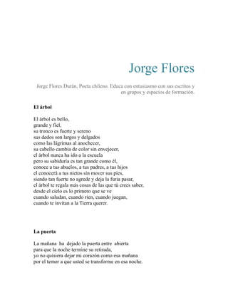 Jorge Flores 
Jorge Flores Durán, Poeta chileno. Educa con entusiasmo con sus escritos y 
en grupos y espacios de formación. 
El árbol 
El árbol es bello, 
grande y fiel, 
su tronco es fuerte y sereno 
sus dedos son largos y delgados 
como las lágrimas al anochecer, 
su cabello cambia de color sin envejecer, 
el árbol nunca ha ido a la escuela 
pero su sabiduría es tan grande como él, 
conoce a tus abuelos, a tus padres, a tus hijos 
el conocerá a tus nietos sin mover sus pies, 
siendo tan fuerte no agrede y deja la furia pasar, 
el árbol te regala más cosas de las que tú crees saber, 
desde el cielo es lo primero que se ve 
cuando saludan, cuando ríen, cuando juegan, 
cuando te invitan a la Tierra querer. 
La puerta 
La mañana ha dejado la puerta entre abierta 
para que la noche termine su retirada, 
yo no quisiera dejar mi corazón como esa mañana 
por el temor a que usted se transforme en esa noche. 
 