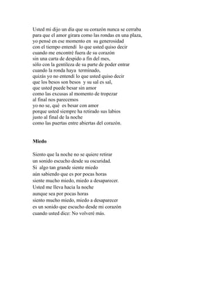 Usted mi dijo un día que su corazón nunca se cerraba 
para que el amor girara como las rondas en una plaza, 
yo pensé en ese momento en su generosidad 
con el tiempo entendí lo que usted quiso decir 
cuando me encontré fuera de su corazón 
sin una carta de despido a fin del mes, 
sólo con la gentileza de su parte de poder entrar 
cuando la ronda haya terminado, 
quizás yo no entendí lo que usted quiso decir 
que los besos son besos y su sal es sal, 
que usted puede besar sin amor 
como las excusas al momento de tropezar 
al final nos parecemos 
yo no se, qué es besar con amor 
porque usted siempre ha retirado sus labios 
justo al final de la noche 
como las puertas entre abiertas del corazón. 
Miedo 
Siento que la noche no se quiere retirar 
un sonido escucho desde su oscuridad. 
Si algo tan grande siente miedo 
aún sabiendo que es por pocas horas 
siente mucho miedo, miedo a desaparecer. 
Usted me lleva hacia la noche 
aunque sea por pocas horas 
siento mucho miedo, miedo a desaparecer 
es un sonido que escucho desde mi corazón 
cuando usted dice: No volveré más. 
 