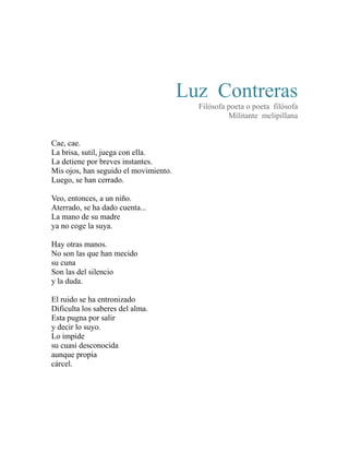 Luz Contreras 
Filósofa poeta o poeta filósofa 
Militante melipillana 
Cae, cae. 
La brisa, sutil, juega con ella. 
La detiene por breves instantes. 
Mis ojos, han seguido el movimiento. 
Luego, se han cerrado. 
Veo, entonces, a un niño. 
Aterrado, se ha dado cuenta... 
La mano de su madre 
ya no coge la suya. 
Hay otras manos. 
No son las que han mecido 
su cuna 
Son las del silencio 
y la duda. 
El ruido se ha entronizado 
Dificulta los saberes del alma. 
Esta pugna por salir 
y decir lo suyo. 
Lo impide 
su cuasi desconocida 
aunque propia 
cárcel. 
 