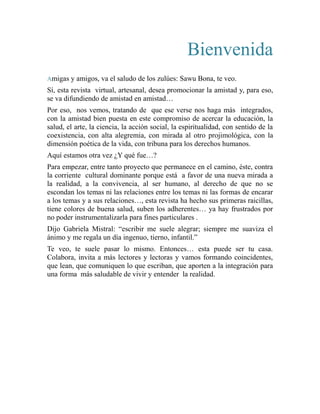 Bienvenida 
Amigas y amigos, va el saludo de los zulúes: Sawu Bona, te veo. 
Sí, esta revista virtual, artesanal, desea promocionar la amistad y, para eso, 
se va difundiendo de amistad en amistad… 
Por eso, nos vemos, tratando de que ese verse nos haga más integrados, 
con la amistad bien puesta en este compromiso de acercar la educación, la 
salud, el arte, la ciencia, la acción social, la espiritualidad, con sentido de la 
coexistencia, con alta alegremia, con mirada al otro projimológica, con la 
dimensión poética de la vida, con tribuna para los derechos humanos. 
Aquí estamos otra vez ¿Y qué fue…? 
Para empezar, entre tanto proyecto que permanece en el camino, éste, contra 
la corriente cultural dominante porque está a favor de una nueva mirada a 
la realidad, a la convivencia, al ser humano, al derecho de que no se 
escondan los temas ni las relaciones entre los temas ni las formas de encarar 
a los temas y a sus relaciones…, esta revista ha hecho sus primeras raicillas, 
tiene colores de buena salud, suben los adherentes… ya hay frustrados por 
no poder instrumentalizarla para fines particulares . 
Dijo Gabriela Mistral: “escribir me suele alegrar; siempre me suaviza el 
ánimo y me regala un día ingenuo, tierno, infantil.” 
Te veo, te suele pasar lo mismo. Entonces… esta puede ser tu casa. 
Colabora, invita a más lectores y lectoras y vamos formando coincidentes, 
que lean, que comuniquen lo que escriban, que aporten a la integración para 
una forma más saludable de vivir y entender la realidad. 
 