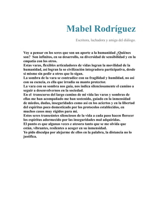 Mabel Rodríguez 
Escritora, luchadora y amiga del diálogo. 
Voy a pensar en los seres que son un aporte a la humanidad ¿Quiénes 
son? Son infinitos, en su desarrollo, su diversidad de sensibilidad y en la 
empatía con los otros. 
Estas varas, flexibles articuladores de vidas logran la movilidad de la 
humanidad, así logran la so civilización integradora participativa, desde 
sí mismo sin pedir a otros que lo sigan. 
La sombra de la vara se contradice con su fragilidad y humildad, no así 
con su esencia, es ella que irradia su manto protector. 
La vara con su sombra nos guía, nos indica silenciosamente el camino a 
seguir a desenvolvernos en la sociedad. 
En el transcurso del largo camino de mi vida las varas y sombras de 
ellas me han acompañado me han sostenido, guiado en la inmensidad 
de miedos, dudas, inseguridades como así en los aciertos y en la libertad 
del espíritus poco domesticado por los protocolos establecidos, en 
muchos casos muy rígidos para mí. 
Estos seres transeúntes silenciosos de la vida a cada paso hacen florecer 
los espíritus adormecido por las inseguridades mal adquiridas. 
El punto es que algunas veces e atesora tanto que se me olvida que 
están, vibrantes, resilentes a acoger en su inmensidad. 
Yo pido disculpa por alejarme de ellos en la palabra, la distancia no lo 
justifica. 
 