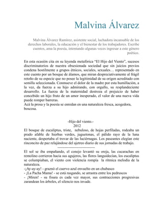 Malvina Álvarez 
Malvina Álvarez Ramírez, asistente social, luchadora incansable de los 
derechos laborales, la educación y el bienestar de los trabajadores. Escribe 
cuentos, ama la poesía, intentando algunas veces ingresar a este género 
poético. 
En esta ocasión cita en su leyenda metafórica “El Hijo del Viento”, sucesos 
discriminatorios de nuestra obsesionada sociedad que sin juicios previos 
condena hostilmente a grupos étnicos, sociales, sexuales… representado en 
este cuento por un bosque de álamos, que miran despreciativamente al frágil 
retoño de su especie que no posee la legitimidad de su origen acreditado con 
semilla seleccionada. Conmueve el dolor de la madre por esta humillación, a 
la vez, da fuerza a su hijo admirando, con orgullo, su resplandeciente 
desarrollo. La fuerza de la maternidad destroza el prejuicio de haber 
concebido un hijo fruto de un amor inesperado, el valor de una nueva vida 
puede romper barreras. 
Acá la prosa y la poesía se enredan en una naturaleza fresca, acogedora, 
boscosa. 
-Hijo del viento.- 
2012 
El bosque de eucaliptus, triste, nebuloso, de hojas perfiladas, rodeaba un 
prado afable de hierbas verdes, juguetonas, el pálido rayo de la luna 
naciente, despertaba el trovar de las luciérnagas. Los paseantes elegían este 
rinconcito de paz relajándose del ajetreo diario de sus jornadas de trabajo. 
------------------------------ 
El sol se iba empañando, el conejo levantó su oreja, las cucarachas en 
remolino corrieron hacia sus agujeros, las flores languidecían, los eucaliptus 
se columpiaban, el viento con violencia rompía la rítmica melodía de la 
naturaleza. 
-¡Ay-ay-ay! - graznó el cuervo azul envuelto en un chubasco 
- ¡La Pacha Mama! - se está rasgando, se arrastra entre los pedruscos 
- ¡Miren! - su fisura es cada vez mayor, sus contracciones progresivas 
zarandean los árboles, el silencio nos invade. 
 