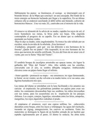 Súbitamente los pastos se iluminaron, el sosiego se interrumpió con el 
bramido brioso de la Mapu que concluyó en una carcajada. Del fondo de la 
tierra emergía un brotecito luchando por llegar a la superficie. En un último 
esfuerzo ella se enderezó auxiliando al débil tallito aún húmedo, cubierto de 
borroncitos blancos .Una vez más, EL, cautivaba con el misterio de la vida. 
------------------------------------ 
El renuevo se alimentó de la salvia de su madre, captaba los rayos de sol, el 
rocío humedecía sus ramas, la brisa pulía sus hojas. Ella engreída 
contemplaba el progreso de su capullo. Era un álamo que se embellecía 
ajustando sus hojitas verdes. 
-Hijo-le dijo su madre, estás engalonándote. Tu tronco ha sido tallado por un 
escultor; serás la envidia de la arboleda. ¡Eres hermoso! 
-Cuidadoso,- preguntó- ¿por qué soy tan diferente a mis hermanos de la 
foresta? ¿Quién fue mi padre?- Ella respondió, tú no eres hermano de los 
otros que nacieron de semilla certificada. Tú eres del fruto de mi amor con el 
viento, por eso te llamo “Hijo del Viento”. 
---------------------------------------- 
El sombrío bosque de eucaliptus arrastraba sus opacas ramas, sin lograr la 
gallardía del “Hijo del Viento”. Alto. Alto soñaba con las estrellas, 
conversaba con el aire, su sombra dibujaba imágenes. Ambicionaba 
elevarse como un pájaro hasta llegar al infinito. 
--------------------------------- 
-Amor querido - pronunció su mapu - me estremeces, no sigas fantaseando, 
te formé en mi vientre, un día volverás a tu madre tierra; si te vas antes, una 
lágrima humedecerá mis ojos. 
-------------------------------- 
Las ramas del álamo se enredaban con la luna facilitando a los amantes sus 
caricias al crepúsculo; las golondrinas juntaban sus pajitas para crear sus 
nidos; los caminantes descansaban bajo sus sombras; los niños traveseaban 
con sus ramas, para los acuarelistas era la inspiración de los paisajes 
chilenos. Los coquis, conejos, lagartijas, retozaban entre los lirios, amapolas, 
margaritas; los rojos algarrobos rodeaban el prado. 
--------------------------------------- 
Al empinarse el amanecer, cayó una espesa neblina; los cañaverales 
danzaban como brujas, entre los rayos y relámpagos: las aguas del riachuelo, 
trazando un zigzag, ennegrecieron, los cuervos se ocultaron. Entre los 
matorrales se distinguía la figura de un hombre armado de un hachón que 
reptaba sigilosamente por el pasto. El álamo lo seducía. Su alma tenía 
 