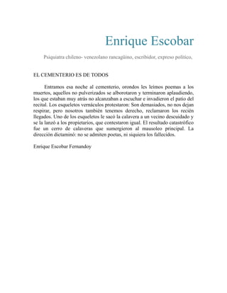 Enrique Escobar 
Psiquiatra chileno- venezolano rancagüino, escribidor, expreso político, 
EL CEMENTERIO ES DE TODOS 
Entramos esa noche al cementerio, orondos les leímos poemas a los 
muertos, aquellos no pulverizados se alborotaron y terminaron aplaudiendo, 
los que estaban muy atrás no alcanzaban a escuchar e invadieron el patio del 
recital. Los esqueletos vernáculos protestaron: Son demasiados, no nos dejan 
respirar, pero nosotros también tenemos derecho, reclamaron los recién 
llegados. Uno de los esqueletos le sacó la calavera a un vecino descuidado y 
se la lanzó a los propietarios, que contestaron igual. El resultado catastrófico 
fue un cerro de calaveras que sumergieron al mausoleo principal. La 
dirección dictaminó: no se admiten poetas, ni siquiera los fallecidos. 
Enrique Escobar Fernandoy 
 
