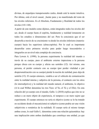divinas, de arquetipos transpersonales reales, donde está la mente intuitiva. 
Por último, está el nivel causal, fuente pura y no manifestada del resto de 
los niveles inferiores. Es el Absoluto, Fundamento y Realidad de todos los 
niveles (141-144). 
A partir de este modelo como dijimos, están integrados todos los niveles del 
ser, desde el cuerpo hasta el espíritu, fundamento y realidad inmanente en 
todos los estadios o dimensiones del ser. Pero la conciencia que el ser 
desarrolla a través de su crecimiento va desde los niveles inferiores (materia-cuerpo) 
hacia los superiores (alma-espíritu). Por lo cual es importante 
desarrollar estos primeros niveles para poder luego trascenderlos e 
integrarlos en un nivel más complejo de conciencia. 
Para Lowen A. (1998), la persona experimenta la realidad del mundo a 
través de su cuerpo, pues el ambiente externo impresiona a la persona 
porque choca con su cuerpo y afecta sus sentidos (12). Así mismo, una 
persona, al perder contacto con su cuerpo (por perder vitalidad o por 
despersonalización con su cuerpo) pierde la noción de realidad, pues deja de 
sentirla (13). El cuerpo entonces, vendría a ser el vehículo de comunicación 
entre la realidad interna y subjetiva de la persona, el contacto con los otros 
(lo intersubjetivo) y la realidad del mundo natural, el ambiente, lo objetivo 
(A lo cual Wilber denomina los tres Yoes: el Yo, el Tú y el Ello). En esta 
relación del yo-cuerpo con el mundo, Gallo. L (2010) explica que éste no se 
reduce a un mero objeto de experiencia, ni tampoco a un mero sujeto que 
experimente. El cuerpo entonces no sería ni objetivo (como se lo ha tratado 
en occidente desde el mecanicismo) ni subjetivo (como podría ser una visión 
subjetivista o romántica de la realidad). El cuerpo sería al mismo tiempo 
ambas cosas, lo cual Gallo L. denomina como una relación quiasmática: hay 
una implicación entre ambas dualidades que constituye una unidad, ya que 
 