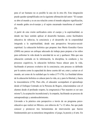 para el ser humano no es posible la una sin la otra (8). Esta integración 
puede quedar ejemplificada con la siguiente afirmación del autor: “El cuerpo 
se abre al mundo y es en esa relación como el mundo adquiere significación, 
el mundo graba en-el-cuerpo y el sujeto encarnado transforma el mundo” 
(9). 
A partir de esta visión unificadora entre el cuerpo y la espiritualidad, es 
donde me hace sentido aplicar al desarrollo humano, como facilitadora 
educativa de niños/as, la conciencia y el desarrollo de la corporalidad 
integrada a la espiritualidad, desde una perspectiva bio-psico-social-espiritual. 
La educación holística que propone Ana María González Garza 
(2009) me parece un enfoque adecuado de trabajo pues prepara a los niños 
para enfrentar la vida desde la unicidad de su ser y quehacer. Más que una 
educación centrada en la información, la disciplina, la conducta y los 
procesos cognitivos, la educación holística busca educar para la vida, 
facilitando el proceso evolutivo de la conciencia; este proceso es definido 
por la autora como la capacidad de darse cuenta del ser, estar y actuar en el 
mundo, así como de la realidad que le rodea (177-178). La finalidad última 
de la educación holística es educar para la vida, en y para la libertad, y hacia 
la trascendencia (178). Para ello, el educador acompañará el aprendizaje 
desde el Enfoque Centrado en la Persona de Rogers, relacionándose con el 
alumno desde el profundo respeto, la congruencia (“Ser maestro es ser uno 
mismo”), la aceptación incondicional y la empatía, facilitando un proceso de 
autoaprendizaje y autodescubrimiento. 
Llevando a la práctica esta perspectiva a través de un programa psico-educativo 
que realicé en México, con niños/as de 7 a 12 años, fue que pude 
conocer y promover tres herramientas de intervención que fueron 
fundamentales por su naturaleza integradora: el juego, la poesía y el arte. En 
 