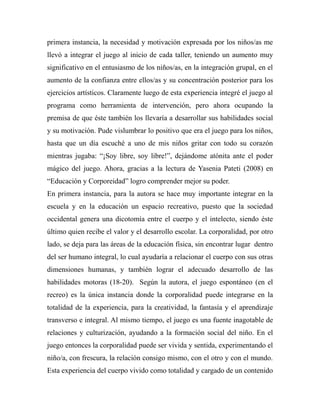 primera instancia, la necesidad y motivación expresada por los niños/as me 
llevó a integrar el juego al inicio de cada taller, teniendo un aumento muy 
significativo en el entusiasmo de los niños/as, en la integración grupal, en el 
aumento de la confianza entre ellos/as y su concentración posterior para los 
ejercicios artísticos. Claramente luego de esta experiencia integré el juego al 
programa como herramienta de intervención, pero ahora ocupando la 
premisa de que éste también los llevaría a desarrollar sus habilidades social 
y su motivación. Pude vislumbrar lo positivo que era el juego para los niños, 
hasta que un día escuché a uno de mis niños gritar con todo su corazón 
mientras jugaba: “¡Soy libre, soy libre!”, dejándome atónita ante el poder 
mágico del juego. Ahora, gracias a la lectura de Yasenia Pateti (2008) en 
“Educación y Corporeidad” logro comprender mejor su poder. 
En primera instancia, para la autora se hace muy importante integrar en la 
escuela y en la educación un espacio recreativo, puesto que la sociedad 
occidental genera una dicotomía entre el cuerpo y el intelecto, siendo éste 
último quien recibe el valor y el desarrollo escolar. La corporalidad, por otro 
lado, se deja para las áreas de la educación física, sin encontrar lugar dentro 
del ser humano integral, lo cual ayudaría a relacionar el cuerpo con sus otras 
dimensiones humanas, y también lograr el adecuado desarrollo de las 
habilidades motoras (18-20). Según la autora, el juego espontáneo (en el 
recreo) es la única instancia donde la corporalidad puede integrarse en la 
totalidad de la experiencia, para la creatividad, la fantasía y el aprendizaje 
transverso e integral. Al mismo tiempo, el juego es una fuente inagotable de 
relaciones y culturización, ayudando a la formación social del niño. En el 
juego entonces la corporalidad puede ser vivida y sentida, experimentando el 
niño/a, con frescura, la relación consigo mismo, con el otro y con el mundo. 
Esta experiencia del cuerpo vivido como totalidad y cargado de un contenido 
 
