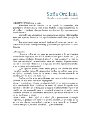 Sofia Orellana 
Educadora, sentipensadora espiritual 
MEDITACIONES Sobre la vida: 
Misterioso misterio flotando en un espacio incomprensible, sin 
principio ni fin; moviéndose en un estado de eterna vibración encarcelada en 
el cerebro, y mediante ojos que buscan sin derrotero fijo, una respuesta, 
cierta o huidiza. 
Mis moléculas, vibración de inconmensurables átomos, están fundidas 
dentro de algo que llamamos vida, aprisionada dentro del crisol que agita la 
muerte. 
Soy un momento, para no ser el siguiente; el eterno ser y no ser; soy 
actriz de hechos que supongo ocurren y que constituyen aquello que se llama 
historia. 
Interrogantes: 
¿Seremos reflejo de un juego de pensamientos o de movimientos 
vibracionales cuyo roce nos da los atisbos de los que se llama vida?, ¿o 
acaso seremos productos de juego de dioses? y, ¿Qué son dioses? y, ¿Qué es 
Dios, con mayúscula? ¿Acaso aquello, no es sólo producto de pensamientos 
que en el fondo son vibraciones o energía que muestran figuras inmateriales 
a los hechos y acciones nuestras? 
¿Qué significa existir?: estoy, existo, porque mis sentidos me hacen 
ver, oler, escuchar, palpar. O ¿Acaso estaré perdida en un loco juego como 
un ajedrez, plasmado dentro de mi mente o estoy flotando dentro de un 
misterio, que me mece y se llama vida? 
Analizo, medito y me tranquilizo con mis vagas conclusiones que me 
afirman. De este modo continúan las preguntas. 
Sobre el pensamiento: ¿Es una energía espiritual? No por pureza sino por no 
tener consistencia física, alojada en la mente; al carecer de espacio debe 
retornar al infinito y en su búsqueda aparece la palabra hablada ocupando el 
sonido; de esta manera ella tiene la potencia de convertirse en acción y esta 
acción en creación. La creación nos hace dioses, que actúan a la luz del sol o 
en las tinieblas de la noche. 
Sobre el alma: Pero, ¿Qué es el alma? ¿Si el pensamiento es energía 
espiritual, es producto del alma o es el alma misma? ¿Si el cuerpo es un 
envase, una cáscara, somos alma?,¿ qué es la parte eterna del ser humano? 
Donde estoy yo, tú, los otros. Entonces… ¿Que es la vida? 
 