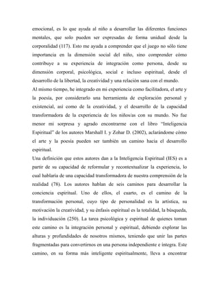 emocional, es lo que ayuda al niño a desarrollar las diferentes funciones 
mentales, que solo pueden ser expresadas de forma unidual desde la 
corporalidad (117). Esto me ayuda a comprender que el juego no sólo tiene 
importancia en la dimensión social del niño, sino comprender cómo 
contribuye a su experiencia de integración como persona, desde su 
dimensión corporal, psicológica, social e incluso espiritual, desde el 
desarrollo de la libertad, la creatividad y una relación sana con el mundo. 
Al mismo tiempo, he integrado en mi experiencia como facilitadora, el arte y 
la poesía, por considerarlo una herramienta de exploración personal y 
existencial, así como de la creatividad, y el desarrollo de la capacidad 
transformadora de la experiencia de los niños/as con su mundo. No fue 
menor mi sorpresa y agrado encontrarme con el libro “Inteligencia 
Espiritual” de los autores Marshall I. y Zohar D. (2002), aclarándome cómo 
el arte y la poesía pueden ser también un camino hacia el desarrollo 
espiritual. 
Una definición que estos autores dan a la Inteligencia Espiritual (IES) es a 
partir de su capacidad de reformular y recontextualizar la experiencia, lo 
cual hablaría de una capacidad transformadora de nuestra comprensión de la 
realidad (78). Los autores hablan de seis caminos para desarrollar la 
conciencia espiritual. Uno de ellos, el cuarto, es el camino de la 
transformación personal, cuyo tipo de personalidad es la artística, su 
motivación la creatividad, y su énfasis espiritual es la totalidad, la búsqueda, 
la individuación (250). La tarea psicológica y espiritual de quienes toman 
este camino es la integración personal y espiritual, debiendo explorar las 
alturas y profundidades de nosotros mismos, teniendo que unir las partes 
fragmentadas para convertirnos en una persona independiente e íntegra. Este 
camino, en su forma más inteligente espiritualmente, lleva a encontrar 
 