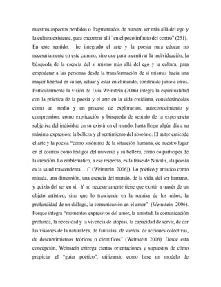 nuestros aspectos perdidos o fragmentados de nuestro ser más allá del ego y 
la cultura existente, para encontrar allí “en el pozo infinito del centro” (251). 
En este sentido, he integrado el arte y la poesía para educar no 
necesariamente en este camino, sino que para incentivar la individuación, la 
búsqueda de la esencia del sí mismo más allá del ego y la cultura, para 
empoderar a las personas desde la transformación de sí mismas hacia una 
mayor libertad en su ser, actuar y estar en el mundo, construido junto a otros. 
Particularmente la visión de Luis Weinstein (2006) integra la espiritualidad 
con la práctica de la poesía y el arte en la vida cotidiana, considerándolas 
como un medio y un proceso de exploración, autoconocimiento y 
comprensión; como explicación y búsqueda de sentido de la experiencia 
subjetiva del individuo en su existir en el mundo, hasta llegar algún día a su 
máxima expresión: la belleza y el sentimiento del absoluto. El autor entiende 
el arte y la poesía “como sinónimo de la situación humana, de nuestro lugar 
en el cosmos como testigos del universo y su belleza, como co partícipes de 
la creación. Lo emblemático, a ese respecto, es la frase de Novalis, ‹la poesía 
es la salud trascendental…›” (Weinstein 2006)). Lo poético y artístico como 
mirada, una dimensión, una esencia del mundo, de la vida, del ser humano, 
y quizás del ser en sí. Y no necesariamente tiene que existir a través de un 
objeto artístico, sino que lo trasciende en la sonrisa de los niños, la 
profundidad de un diálogo, la comunicación en el amor” (Weinstein 2006). 
Porque integra “momentos expresivos del amor, la amistad, la comunicación 
profunda, la necesidad y la vivencia de utopías, la capacidad de servir, de dar 
las visiones de la naturaleza, de fantasías, de sueños, de acciones colectivas, 
de descubrimientos teóricos o científicos” (Weinstein 2006). Desde esta 
concepción, Weinstein entrega ciertas orientaciones y supuestos de cómo 
propiciar el “guiar poético”, utilizando como base un modelo de 
 
