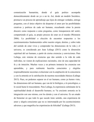 comunicación humanista, donde el guía poético acompaña 
democráticamente desde un yo a un tú. Así, desde un modelo Socrático, 
promueve un proceso de aprendizaje que lejos de entregar verdades, entrega 
preguntas, con el único objetivo de despertar el amor por las posibilidades 
creativas y poéticas de cada ser humano, escuchando cómo la poesía 
discurre como respuesta a estas preguntas, como transparencia del sentir; 
compartiendo el guía, su propio proceso de estar en el mundo (Weinstein 
2006). La posibilidad o elección de encontrar respuestas a los 
cuestionamientos fundamentales sobre nuestro origen, destino, y sobre todo 
del sentido de estar vivos y comprender las dimensiones de la vida y el 
universo, es considerada por Juan Lafarga (2013) como la dimensión 
espiritual del ser humano, a partir de ciertas creencias y convicciones. Para 
Lafarga, este sistema de creencias que dan sentido a la vida de cada 
individuo, no vienen de explicaciones racionales, sino de una capacidad de 
fe y de intuición. Muchas veces y en primera instancia las creencias son 
aprendidas, y para realmente hacerlas conscientes y elegirlas 
responsablemente necesitan evolucionar con la ampliación de la consciencia 
y con la armonía en la satisfacción de nuestras necesidades básicas (Lafarga 
2013). Pues, no podemos separar en el ser humano, como ya hemos visto, 
las dimensiones del ser humano, que van de lo biológico, a lo psicológico, a 
lo social hasta lo trascendente. Para Lafarga, la experiencia culminante de la 
espiritualidad desde el desarrollo humano, es “la creciente armonía en la 
integración con uno mismo, con los demás y con el universo. Es un estado 
de bienestar en que todo lo que sucede tiene sentido, una experiencia de 
amor y alegría conscientes que no es interrumpida por los acontecimientos 
adversos y que magnifica las experiencias de felicidad” (Lafarga 2013). 
 