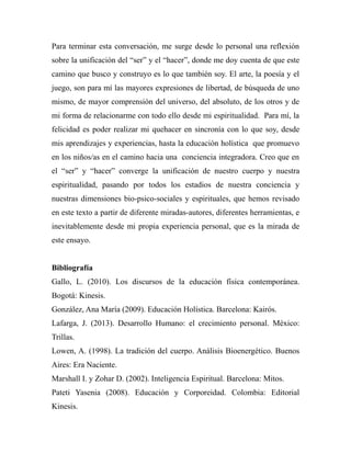 Para terminar esta conversación, me surge desde lo personal una reflexión 
sobre la unificación del “ser” y el “hacer”, donde me doy cuenta de que este 
camino que busco y construyo es lo que también soy. El arte, la poesía y el 
juego, son para mí las mayores expresiones de libertad, de búsqueda de uno 
mismo, de mayor comprensión del universo, del absoluto, de los otros y de 
mi forma de relacionarme con todo ello desde mi espiritualidad. Para mí, la 
felicidad es poder realizar mi quehacer en sincronía con lo que soy, desde 
mis aprendizajes y experiencias, hasta la educación holística que promuevo 
en los niños/as en el camino hacia una conciencia integradora. Creo que en 
el “ser” y “hacer” converge la unificación de nuestro cuerpo y nuestra 
espiritualidad, pasando por todos los estadios de nuestra conciencia y 
nuestras dimensiones bio-psico-sociales y espirituales, que hemos revisado 
en este texto a partir de diferente miradas-autores, diferentes herramientas, e 
inevitablemente desde mi propia experiencia personal, que es la mirada de 
este ensayo. 
Bibliografía 
Gallo, L. (2010). Los discursos de la educación física contemporánea. 
Bogotá: Kinesis. 
González, Ana María (2009). Educación Holística. Barcelona: Kairós. 
Lafarga, J. (2013). Desarrollo Humano: el crecimiento personal. México: 
Trillas. 
Lowen, A. (1998). La tradición del cuerpo. Análisis Bioenergético. Buenos 
Aires: Era Naciente. 
Marshall I. y Zohar D. (2002). Inteligencia Espiritual. Barcelona: Mitos. 
Pateti Yasenia (2008). Educación y Corporeidad. Colombia: Editorial 
Kinesis. 
 