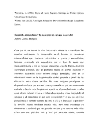 Weinstein, L. (2006). Hacia el Homo Sapiens. Santiago de Chile: Edición 
Universidad Bolivariana. 
Wilber, Ken (2001). Antología. Selección: David González Raga. Barcelona: 
Kairós. 
Desarrollo comunitario y humanismo: un enfoque integrador 
Autora: Camila Troncoso 
Creo que es un asunto de vital importancia comenzar a cuestionar los 
modelos tradicionales de intervención social, basados en estructuras 
asistencialistas que, buscando potencializar a grupos y comunidades, 
terminan generando una dependencia por el tipo de ayuda que 
inconscientemente y con las mejores intenciones se gesta. Pienso, desde mi 
experiencia personal, que el problema radica en ciertas creencias y 
conceptos adquiridos desde nuestro antiguo paradigma, tanto en lo 
educacional como en la fragmentación social generada a partir de las 
diferencias entre clases sociales. De estos antiguos paradigmas se 
desprenden valores, que a su vez construyen conductas que van aumentando 
cada día la brecha entre las personas a partir de algunas dualidades creadas 
en un ideario cultural: el rico y el pobre; el que ayuda y el que es ayudado; el 
salvador y el necesitado; el que sabe (profesional) y el que no sabe (no 
profesional); el capital y la mano de obra; el jefe y el empleado; lo público y 
lo privado. Podría enumerar muchas más, pero estas dualidades ya 
demuestran la realidad que me gustaría recalcar, y es que en todas ellas 
existe uno que pareciera más y otro que pareciera menos, creando 
 