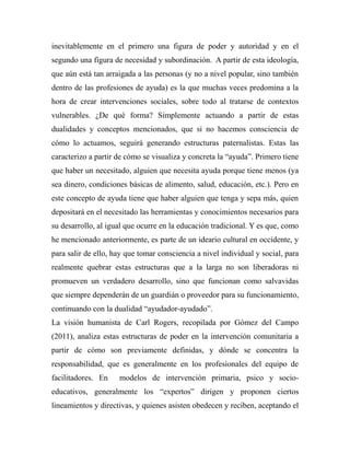 inevitablemente en el primero una figura de poder y autoridad y en el 
segundo una figura de necesidad y subordinación. A partir de esta ideología, 
que aún está tan arraigada a las personas (y no a nivel popular, sino también 
dentro de las profesiones de ayuda) es la que muchas veces predomina a la 
hora de crear intervenciones sociales, sobre todo al tratarse de contextos 
vulnerables. ¿De qué forma? Simplemente actuando a partir de estas 
dualidades y conceptos mencionados, que si no hacemos consciencia de 
cómo lo actuamos, seguirá generando estructuras paternalistas. Estas las 
caracterizo a partir de cómo se visualiza y concreta la “ayuda”. Primero tiene 
que haber un necesitado, alguien que necesita ayuda porque tiene menos (ya 
sea dinero, condiciones básicas de alimento, salud, educación, etc.). Pero en 
este concepto de ayuda tiene que haber alguien que tenga y sepa más, quien 
depositará en el necesitado las herramientas y conocimientos necesarios para 
su desarrollo, al igual que ocurre en la educación tradicional. Y es que, como 
he mencionado anteriormente, es parte de un ideario cultural en occidente, y 
para salir de ello, hay que tomar consciencia a nivel individual y social, para 
realmente quebrar estas estructuras que a la larga no son liberadoras ni 
promueven un verdadero desarrollo, sino que funcionan como salvavidas 
que siempre dependerán de un guardián o proveedor para su funcionamiento, 
continuando con la dualidad “ayudador-ayudado”. 
La visión humanista de Carl Rogers, recopilada por Gómez del Campo 
(2011), analiza estas estructuras de poder en la intervención comunitaria a 
partir de cómo son previamente definidas, y dónde se concentra la 
responsabilidad, que es generalmente en los profesionales del equipo de 
facilitadores. En modelos de intervención primaria, psico y socio-educativos, 
generalmente los “expertos” dirigen y proponen ciertos 
lineamientos y directivas, y quienes asisten obedecen y reciben, aceptando el 
 