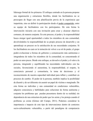 liderazgo formal de los primeros. El enfoque centrado en la persona propone 
una organización y estructuras flexibles, donde los facilitadores no se 
preocupen de llegar con una planificación previa de la experiencia que 
impartirán, sino en definir la participación desde el poder compartido, entre 
su equipo de facilitadores con los participantes. De esta forma la 
intervención iniciaría con una invitación para crear y alcanzar objetivos 
comunes, de manera conjunta. En este proceso, el poder y la responsabilidad 
busca otorgar igual oportunidad a todos los miembros de una comunidad, 
devolviéndoles la responsabilidad de su propio proceso de desarrollo y un 
aprendizaje en proceso en la satisfacción de sus necesidades conjuntas. Si 
los facilitadores no caen en la tentación de volver a su rol de poder, el grupo 
podrá evolucionar a formas de gobierno y comunicación más autónomas e 
integradoras de todos los miembros de la comunidad, no concentrando el 
poder en unos pocos. Desde este enfoque, se devuelve el poder y el valor a la 
persona, integrando y equilibrando las necesidades individuales con las 
sociales, favoreciendo el autoestima, la responsabilidad, el respeto, la 
consciencia personal y comunitaria, la toma de decisiones y el 
reconocimiento de nuestra capacidad individual para influir y contribuir en 
procesos de cambio. El poder de la persona, también implica la posibilidad 
de disentir y de ser diferente sin asumir un papel de víctima o marginado. De 
esta forma un individuo y una comunidad en condiciones vulnerables, 
adquiere consciencia y habilidades para solucionar de forma autónoma y 
conjunta los problemas que puedan presentarse dentro de su realidad, sin 
dependencia de una estructura de poder que los asista y los proteja cuando el 
problema ya exista (Gómez del Campo, 2011). Podemos considerar la 
importancia e impacto de este tipo de intervenciones dentro de contextos 
socio-culturalmente vulnerables, a partir del paradigma de competencia 
 