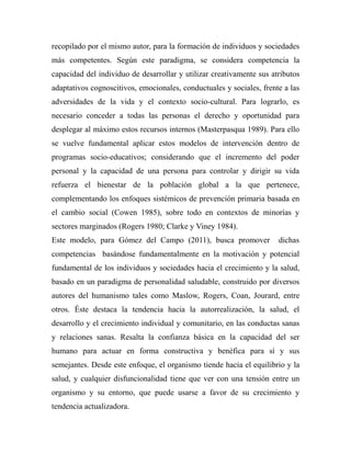 recopilado por el mismo autor, para la formación de individuos y sociedades 
más competentes. Según este paradigma, se considera competencia la 
capacidad del individuo de desarrollar y utilizar creativamente sus atributos 
adaptativos cognoscitivos, emocionales, conductuales y sociales, frente a las 
adversidades de la vida y el contexto socio-cultural. Para lograrlo, es 
necesario conceder a todas las personas el derecho y oportunidad para 
desplegar al máximo estos recursos internos (Masterpasqua 1989). Para ello 
se vuelve fundamental aplicar estos modelos de intervención dentro de 
programas socio-educativos; considerando que el incremento del poder 
personal y la capacidad de una persona para controlar y dirigir su vida 
refuerza el bienestar de la población global a la que pertenece, 
complementando los enfoques sistémicos de prevención primaria basada en 
el cambio social (Cowen 1985), sobre todo en contextos de minorías y 
sectores marginados (Rogers 1980; Clarke y Viney 1984). 
Este modelo, para Gómez del Campo (2011), busca promover dichas 
competencias basándose fundamentalmente en la motivación y potencial 
fundamental de los individuos y sociedades hacia el crecimiento y la salud, 
basado en un paradigma de personalidad saludable, construido por diversos 
autores del humanismo tales como Maslow, Rogers, Coan, Jourard, entre 
otros. Éste destaca la tendencia hacia la autorrealización, la salud, el 
desarrollo y el crecimiento individual y comunitario, en las conductas sanas 
y relaciones sanas. Resalta la confianza básica en la capacidad del ser 
humano para actuar en forma constructiva y benéfica para sí y sus 
semejantes. Desde este enfoque, el organismo tiende hacia el equilibrio y la 
salud, y cualquier disfuncionalidad tiene que ver con una tensión entre un 
organismo y su entorno, que puede usarse a favor de su crecimiento y 
tendencia actualizadora. 
 