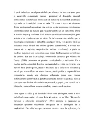 A partir del mismo paradigma señalado por el autor, las intervenciones para 
el desarrollo comunitario buscan promover el desarrollo integral, 
considerando la naturaleza holista del ser humano y la sociedad, el enfoque 
operando en la sociedad como un todo. Tal como la teoría de sistemas, 
donde un sistema al ser parte de otro sistema y estar compuesto por sistemas, 
se interrelacionan de manera que cualquier cambio en un subsistema afecta 
al sistema mayor y viceversa. Cada sistema es un ecosistema completo, pero 
abierto a las relaciones con los otros. De tal manera cabe señalar que la 
psicología comunitaria es aplicable a cualquier nivel, y su posible nivel de 
influencia desde niveles más micros (grupos, comunidades) a niveles más 
macros de la sociedad (organización política, económica), a partir de 
modelos nuevos de uso y distribución de poder, desde procesos no violentos 
de cambio. Por eso la psicología comunitaria delineada por Gómez del 
Campo (2011) promueve un proceso concientizador y politizante. En la 
medida que la comunidad descubre sus necesidades, evalúa sus recursos y se 
percata de su propio poder, crece el desarrollo de la conciencia individual y 
social que se manifiesta en mayor interés, participación y responsabilidad 
comunitaria, siendo una elección voluntaria tomar una postura 
históricamente comprometida para transformarla. Incluye la caída de mitos y 
conceptos que limiten el crecimiento personal y grupal, y es central en la 
búsqueda y desarrollo de nuevos modelos y estrategias de cambio. 
Para lograr la salud y el desarrollo desde este paradigma, tanto a nivel 
individual como social, el autor Luis Weinstein, en su libro “Desarrollo 
personal y educación comunitaria” (2011) propone la necesidad de 
trascender aparentes dicotomías, arraigadas en el paradigma de la 
modernidad. Para ello hay que encontrar puentes, entre lo reflexivo y lo 
 