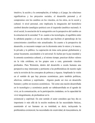 intuitivo, la acción y la contemplación, el trabajo y el juego, las relaciones 
significativas y los proyectos sociales, el desarrollo personal y el 
compromiso con los cambios en los vínculos, en los otros, en lo social y 
cultural. A nivel personal, esto implicaría la integración del hemisferio 
cerebral derecho (analógico poético) con el izquierdo (analítico racional). A 
nivel social, la asociación de la autogestión con la perspectiva del cambio en 
la estructura de la sociedad. Y en cuanto a las tecnologías, el equilibrio entre 
la sabiduría popular y el uso de medios que faciliten el aprendizaje de los 
conocimientos científicos más actualizados. En cuanto a la perspectiva de 
desarrollo, es necesario romper con la dicotomía entre lo micro y lo macro, 
lo privado y lo público. La superación de éstas sería pensar globalmente y 
actuar locamente, asociándolo a lo universal. Es luchar por la paz mundial y 
la armonía económica cultural, y al mismo tiempo, practicar dichos valores 
en la vida cotidiana, en los grupos cara a cara, generando vínculos 
profundos. Para Weinstein, dentro del desarrollo a escala humana una 
perspectiva muy interesante y pertinente a las problemáticas de nuestro siglo 
sería la revisión de los conceptos de pobreza y riqueza. Ampliando la visión 
en el sentido de que hay proezas económicas, pero también políticas, 
afectivas, estéticas y espirituales. Alguien puede ser rico en desarrollo 
humano y pobre en recursos económicos. Tal como una nación desarrollada 
en lo tecnológico y económico puede ser subdesarrollada en el agrado de 
vivir, en la comunicación, en la participación ciudadana, en la capacidad de 
vivir integralmente, de profundizar en lo 
existencial y espiritual. En este sentido el autor considera que hoy día es 
importante ir más allá de la noción moderna de las necesidades básicas, 
asumiendo al ser humano en su totalidad, es decir, incluyendo la 
problemática existencial, las necesidades de creatividad, de trascendencia, de 
 