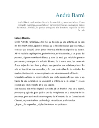 André Barré 
André Barré es el nombre literario de un médico y escritor chileno. Es un 
conocido científico, con estudios y cargos importantes en diversos países 
del mundo. Jubilado, ha podido entregarse a la literatura, su pasión de toda 
la vida 
Sala de Hospital 
El Dr. Alfredo Fernández, a los pies de la cama de una enferma en su sala 
del Hospital Clínico, apartó su mirada de la historia médica que redactaba, a 
causa de que escuchó varios pasos sonoros y rápidos en el pasillo de acceso. 
Al ver hacia la amplia puerta, pudo observar, no sin asombro, a un grupo del 
personal, algunos vestidos de blanco y otros de azul, que solicitaba permiso 
para entrar y entregar a la señorita Helena, de la cama siete, los ramos de 
flores, cajas de chocolates y alhajas que portaban con máximo primor. La 
sala se inundó de un murmullo y de risas contenidas de las asiladas. La 
aludida, tímidamente, se sumergió entre sus sábanas con este alboroto. 
Impactado, Alfredo no comprendió lo que estaba ocurriendo; por esto, y en 
busca de una aclaración, se encaminó a interrogar a su amigo y colega 
Manuel que se encontraba en la sala vecina. 
Esa mañana, tan pronto ingresó a su sala, el Dr. Manuel Díaz se le acercó, 
presuroso y agitado, para pedirle que lo reemplazara en la atención de sus 
pacientes, pues tenía un llamado urgente del Convento de las Carmelitas de 
Claustro, cuyos miembros estaban bajo sus cuidados profesionales. 
_Seguro_, le respondió, _vigilaré también a tus pacientes- 
 