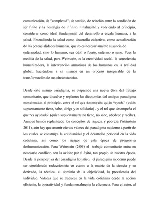 comunicación, de "completud", de sentido, de relación entre la condición de 
ser finito y la nostalgia de infinito. Finalmente y volviendo al principio, 
considerar como ideal fundamental del desarrollo a escala humana, a la 
salud. Entendiendo la salud como desarrollo colectivo, como actualización 
de las potencialidades humanas, que no es necesariamente ausencia de 
enfermedad, sino lo humano, sea débil o fuerte, enfermo o sano. Pues la 
medida de la salud, para Weinstein, es la creatividad social, la consciencia 
humanizadora, la intervención armoniosa de los humanos en la realidad 
global, haciéndose a sí mismos en un proceso inseparable de la 
transformación de sus circunstancias. 
Desde este mismo paradigma, se desprende una nueva ética del trabajo 
comunitario, que disuelve y replantea las dicotomías del antiguo paradigma 
mencionadas al principio, entre el rol que desempeña quién “ayuda” (quién 
supuestamente tiene, sabe, dirige y es solidario) , y el rol que desempeña el 
que “es ayudado” (quién supuestamente no tiene, no sabe, obedece y recibe). 
Aunque hemos replanteado los conceptos de riqueza y pobreza (Weinstein 
2011), aún hay que asumir ciertos valores del paradigma moderno a partir de 
los cuales se construye la cotidianidad y el desarrollo personal en la vida 
cotidiana, así como los riesgos de esta época de progresiva 
deshumanización. Para Weinstein (2006) el trabajo comunitario entra en 
necesario conflicto con la avidez por el éxito, tan propio de nuestra época. 
Desde la perspectiva del paradigma holístico, el paradigma moderno puede 
ser considerado reduccionista en cuanto a la matriz de la ciencia y su 
derivado, la técnica, el dominio de la objetividad, la prevalencia del 
individuo. Valores que se traducen en la vida cotidiana desde la acción 
eficiente, la operatividad y fundamentalmente la eficiencia. Para el autor, al 
 