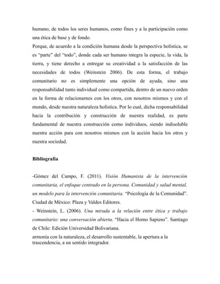 humano, de todos los seres humanos, como fines y a la participación como 
una ética de base y de fondo. 
Porque, de acuerdo a la condición humana desde la perspectiva holística, se 
es “parte” del “todo”, donde cada ser humano integra la especie, la vida, la 
tierra, y tiene derecho a entregar su creatividad a la satisfacción de las 
necesidades de todos (Weinstein 2006). De esta forma, el trabajo 
comunitario no es simplemente una opción de ayuda, sino una 
responsabilidad tanto individual como compartida, dentro de un nuevo orden 
en la forma de relacionarnos con los otros, con nosotros mismos y con el 
mundo, desde nuestra naturaleza holística. Por lo cual, dicha responsabilidad 
hacia la contribución y construcción de nuestra realidad, es parte 
fundamental de nuestra construcción como individuos, siendo indisoluble 
nuestra acción para con nosotros mismos con la acción hacia los otros y 
nuestra sociedad. 
Bibliografía 
-Gómez del Campo, F. (2011). Visión Humanista de la intervención 
comunitaria, el enfoque centrado en la persona. Comunidad y salud mental, 
un modelo para la intervención comunitaria. “Psicología de la Comunidad”. 
Ciudad de México: Plaza y Valdes Editores. 
- Weinstein, L. (2006). Una mirada a la relación entre ética y trabajo 
comunitario: una conversación abierta. “Hacia el Homo Sapiens”. Santiago 
de Chile: Edición Universidad Bolivariana. 
armonía con la naturaleza, el desarrollo sustentable, la apertura a la 
trascendencia, a un sentido integrador. 
 