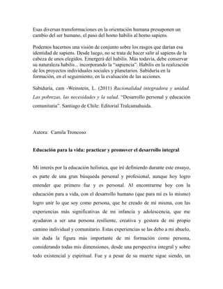 Esas diversas transformaciones en la orientación humana presuponen un 
cambio del ser humano, el paso del homo habilis al homo sapiens. 
Podemos hacernos una visión de conjunto sobre los rasgos que darían esa 
identidad de sapiens. Desde luego, no se trata de hacer salir al sapiens de la 
cabeza de unos elegidos. Emergerá del habilis. Más todavía, debe conservar 
su naturaleza habilis... incorporando la “sapiencia”. Habilis en la realización 
de los proyectos individuales sociales y planetarios. Sabiduría en la 
formación, en el seguimiento, en la evaluación de las acciones. 
Sabiduría, cam -Weinstein, L. (2011) Racionalidad integradora y unidad. 
Las pobrezas, las necesidades y la salud. “Desarrollo personal y educación 
comunitaria”. Santiago de Chile: Editorial Tralcamahuida. 
Autora: Camila Troncoso 
Educación para la vida: practicar y promover el desarrollo integral 
Mi interés por la educación holística, que iré definiendo durante este ensayo, 
es parte de una gran búsqueda personal y profesional, aunque hoy logro 
entender que primero fue y es personal. Al encontrarme hoy con la 
educación para a vida, con el desarrollo humano (que para mí es lo mismo) 
logro unir lo que soy como persona, que he creado de mí misma, con las 
experiencias más significativas de mi infancia y adolescencia, que me 
ayudaron a ser una persona resiliente, creativa y gestora de mi propio 
camino individual y comunitario. Estas experiencias se las debo a mi abuelo, 
sin duda la figura más importante de mi formación como persona, 
considerando todas mis dimensiones, desde una perspectiva integral y sobre 
todo existencial y espiritual. Fue y a pesar de su muerte sigue siendo, un 
 
