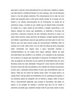 gran guía y maestro, tarea realizada por él con todo amor, empatía y respeto, 
con todo interés y sentido del humor, no solo conmigo, sino con mi hermana 
mayor y mis tres primos maternos. Por circunstancias de la vida, me tocó 
desde muy pequeña junto a ellos pasar mucho tiempo en el campo con mi 
abuelo y mi abuela, desconectados de la civilización, en medio de la 
naturaleza virgen, viviendo en una cabaña que mi abuelo había construido. 
El campo era y sigue siendo de una belleza y energía maravillosa, y mi 
abuelo, durante los meses que pasábamos, se dedicaba a llevarnos de 
excursión, a hacernos concursos de arte, literatura, promovía el canto y el 
teatro entre nosotros, hasta ejercicios de telepatía, siempre ligando nuestras 
actividades a aprendizajes mayores que pudiesen servirnos para la vida. Los 
himnos que creó para nuestro grupo de excursionistas, hablaban sobre el 
caminar en la vida: sobre cómo vivir la vida con altura de miras, buscando 
ideal, caminando con alegría paso a paso, buscando amistad, y 
sobreponiéndonos de las caídas para seguir adelante. Detrás de cada 
actividad había una metáfora o un símbolo: el ir cantando en las caminatas 
era la fuerza y la alegría que trascendía el cansancio; el compartir entre los 
siete un pedacito de chocolate era un espíritu de fraternidad entre los seres 
humanos; hasta las tazas (llamadas “choqueros” como nuestro club, hechas 
de tarros vacíos de café con alambre) y las comidas de nuestras excursiones 
(cereal, pan y enlatados) demostraban lo poco que necesitábamos para ser 
felices. Todo eso sin contar las charlas extras sobre “el cuerpo astral y el 
cuerpo físico” del que tanto nos burlábamos, de sus enseñanzas de ajedrez, o 
sus inmensas ganas de compartir con su familia y amigos sobre el nuevo 
libro o conocimiento adquirido, que siempre lo fascinaban. Sin duda, mi 
abuelo es un ejemplo de entrega y sencillez que rara vez he vuelto a 
encontrar; recuerdo que compartía siempre todo lo que tenía, hasta su ropa, 
 