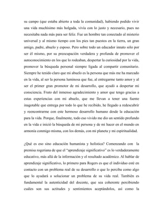 su campo (que estaba abierto a toda la comunidad), habiendo podido vivir 
una vida muchísimo más holgada, vivía con lo justo y necesario, pues no 
necesitaba nada más para ser feliz. Fue un hombre tan conectado al misterio 
universal y al mismo tiempo con los pies tan puestos en la tierra, un gran 
amigo, padre, abuelo y esposo. Pero sobre todo un educador innato sólo por 
ser él mismo, por su preocupación verdadera y profunda de promover el 
autoconocimiento en los que lo rodeaban, despertar la curiosidad por la vida, 
promover la búsqueda personal siempre ligada al compartir comunitario. 
Siempre he tenido claro que mi abuelo es la persona que más me ha marcado 
en la vida, al ser la persona luminosa que fue, al entregarme tanto amor y al 
ser el primer gran promotor de mi desarrollo, que ayudó a despertar mi 
consciencia. Fruto del inmenso agradecimiento y amor que tengo gracias a 
estas experiencias con mi abuelo, que me llevan a tener una fuente 
inagotable que entrega por todo lo que he recibido, he llegado a redescubrir 
y reencontrarme con este hermoso desarrollo humano desde la educación 
para la vida. Porque, finalmente, todo eso vivido me dio un sentido profundo 
en la vida e inició la búsqueda de mi persona y de mi hacer en el mundo en 
armonía conmigo misma, con los demás, con mi planeta y mi espiritualidad. 
¿Qué es eso sino educación humanista y holística? Comenzando con la 
premisa rogeriana de que el “aprendizaje significativo” es lo verdaderamente 
educativo, más allá de la información y el resultado académico. Al hablar de 
aprendizaje significativo, lo primero para Rogers es que el individuo esté en 
contacto con un problema real de su desarrollo o que lo perciba como algo 
que lo ayudará a solucionar un problema de su vida real. También es 
fundamental la autenticidad del docente, que sea coherente percibiendo 
cuáles son sus actitudes y sentimientos aceptándolos, así como la 
 