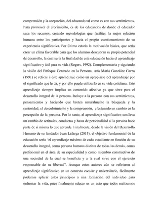 comprensión y la aceptación, del educando tal como es con sus sentimientos. 
Para promover el crecimiento, es de los educandos de donde el educador 
saca los recursos, creando metodologías que faciliten la mejor relación 
humana entre los participantes y hacia el propio cuestionamiento de su 
experiencia significativa. Por último estaría la motivación básica, que sería 
crear un clima favorable para que los alumnos descubran su propio potencial 
de desarrollo, la cual sería la finalidad de esta educación hacia el aprendizaje 
significativo y útil para su vida (Rogers, 1992). Complementaria y siguiendo 
la visión del Enfoque Centrado en la Persona, Ana María González Garza 
(1991) se refiere a este aprendizaje como un apropiarse del aprendizaje por 
el significado que le da, y por ello puede utilizarlo en su vida cotidiana. Este 
aprendizaje siempre implica un contenido afectivo ya que sirve para el 
desarrollo integral de la persona. Incluye a la persona con sus sentimientos, 
pensamientos y haciendo que broten naturalmente la búsqueda y la 
curiosidad; el descubrimiento y la comprensión, efectuando un cambio en la 
percepción de la persona. Por lo tanto, el aprendizaje significativo conlleva 
un cambio de actitudes, conductas y hasta de personalidad si la persona hace 
parte de sí misma lo que aprende. Finalmente, desde la visión del Desarrollo 
Humano de su fundador Juan Lafarga (2013), el objetivo fundamental de la 
educación sería “el aprendizaje máximo de cada estudiante en función de su 
desarrollo integral, como persona humana distinta de todas las demás, como 
profesional en el área de su especialidad y como miembro constructivo de 
una sociedad de la cual se beneficia y a la cual sirve con el ejercicio 
responsable de su libertad”. Aunque estos autores aún se refirieron al 
aprendizaje significativo en un contexto escolar y universitario, fácilmente 
podemos aplicar estos principios a una formación del individuo para 
enfrentar la vida, pues finalmente educar es un acto que todos realizamos 
 