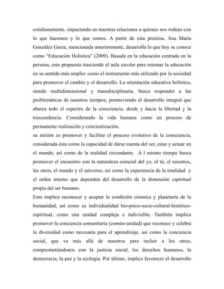 cotidianamente, impactando en nuestras relaciones a quienes nos rodean con 
lo que hacemos y lo que somos. A partir de esta premisa, Ana María 
González Garza, mencionada anteriormente, desarrolla lo que hoy se conoce 
como “Educación Holística” (2009). Basada en la educación centrada en la 
persona, esta propuesta trasciende el aula escolar para retomar la educación 
en su sentido más amplio: como el instrumento más utilizado por la sociedad 
para promover el cambio y el desarrollo. La orientación educativa holística, 
siendo multidimensional y transdisciplinaria, busca responder a las 
problemáticas de nuestros tiempos, promoviendo el desarrollo integral que 
abarca todo el espectro de la consciencia, desde y hacia la libertad y la 
trascendencia. Considerando la vida humana como un proceso de 
permanente realización y concientización, 
su misión es promover y facilitar el proceso evolutivo de la consciencia, 
considerada ésta como la capacidad de darse cuenta del ser, estar y actuar en 
el mundo, así como de la realidad circundante. A l mismo tiempo busca 
promover el encuentro con la naturaleza esencial del yo, el tú, el nosotros, 
los otros, el mundo y el universo, así como la experiencia de la totalidad y 
el orden interno que dependen del desarrollo de la dimensión espiritual 
propia del ser humano. 
Esto implica reconocer y aceptar la condición cósmica y planetaria de la 
humanidad, así como su individualidad bio-psico-socio-cultural-histórico-espiritual, 
como una unidad compleja e indivisible. También implica 
promover la conciencia comunitaria (común-unidad) que reconoce y celebra 
la diversidad como necesaria para el aprendizaje, así como la conciencia 
social, que va más allá de nosotros para incluir a los otros, 
comprometiéndonos con la justicia social, los derechos humanos, la 
democracia, la paz y la ecología. Por último, implica favorecer el desarrollo 
 