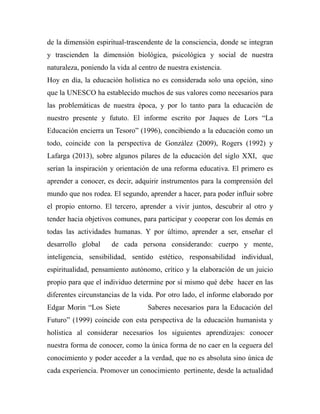 de la dimensión espiritual-trascendente de la consciencia, donde se integran 
y trascienden la dimensión biológica, psicológica y social de nuestra 
naturaleza, poniendo la vida al centro de nuestra existencia. 
Hoy en día, la educación holística no es considerada solo una opción, sino 
que la UNESCO ha establecido muchos de sus valores como necesarios para 
las problemáticas de nuestra época, y por lo tanto para la educación de 
nuestro presente y fututo. El informe escrito por Jaques de Lors “La 
Educación encierra un Tesoro” (1996), concibiendo a la educación como un 
todo, coincide con la perspectiva de González (2009), Rogers (1992) y 
Lafarga (2013), sobre algunos pilares de la educación del siglo XXI, que 
serían la inspiración y orientación de una reforma educativa. El primero es 
aprender a conocer, es decir, adquirir instrumentos para la comprensión del 
mundo que nos rodea. El segundo, aprender a hacer, para poder influir sobre 
el propio entorno. El tercero, aprender a vivir juntos, descubrir al otro y 
tender hacia objetivos comunes, para participar y cooperar con los demás en 
todas las actividades humanas. Y por último, aprender a ser, enseñar el 
desarrollo global de cada persona considerando: cuerpo y mente, 
inteligencia, sensibilidad, sentido estético, responsabilidad individual, 
espiritualidad, pensamiento autónomo, crítico y la elaboración de un juicio 
propio para que el individuo determine por sí mismo qué debe hacer en las 
diferentes circunstancias de la vida. Por otro lado, el informe elaborado por 
Edgar Morin “Los Siete Saberes necesarios para la Educación del 
Futuro” (1999) coincide con esta perspectiva de la educación humanista y 
holística al considerar necesarios los siguientes aprendizajes: conocer 
nuestra forma de conocer, como la única forma de no caer en la ceguera del 
conocimiento y poder acceder a la verdad, que no es absoluta sino única de 
cada experiencia. Promover un conocimiento pertinente, desde la actualidad 
 