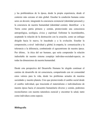 y las problemáticas de la época, desde la propia experiencia, desde el 
contexto más cercano al más global. Enseñar la condición humana como 
seres en devenir, integrando la conciencia existencial (identidad personal) y 
la conciencia de nuestra humanidad (identidad común). Identificar a la 
Tierra como patria primera y común, promoviendo una consciencia 
antropológica, ecológica, cívica y espiritual. Enfrentar la incertidumbre, 
aceptando la relación de la destrucción con la creación, como un enfoque 
dirigido hacia lo nuevo, lo inacabado y a la evolución. Enseñar la 
comprensión, a nivel individual y global, la empatía, la comunicación y la 
tolerancia a la diferencia, combatiendo el egocentrismo de nuestra época. 
Por último, la ética del ser humano, que sería comprender la relación 
indisoluble de nuestro sistema complejo individuo-sociedad-especie, en 
todas las dimensiones de nuestra humanidad. 
Desde esta perspectiva del Desarrollo Humano he elegido continuar el 
camino de desarrollo de mi consciencia, compartiendo con mi comunidad 
estos valores para la vida, desde los problemas actuales de nuestras 
sociedades y nuestro planeta. Creo que promoviendo el cambio social desde 
el cambio individual, que trascienda el materialismo e individualismo de 
nuestra época hacia el encuentro humanitario diverso y común, podremos 
reconciliarnos con nuestra naturaleza esencial y encontrar la salud, tanto 
como individuos como especie. 
Bibliografía 
 