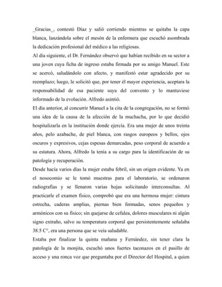 _Gracias_, contestó Díaz y salió corriendo mientras se quitaba la capa 
blanca, lanzándola sobre el mesón de la enfermera que escuchó asombrada 
la dedicación profesional del médico a las religiosas. 
Al día siguiente, el Dr. Fernández observó que habían recibido en su sector a 
una joven cuya ficha de ingreso estaba firmada por su amigo Manuel. Este 
se acercó, saludándolo con afecto, y manifestó estar agradecido por su 
reemplazo; luego, le solicitó que, por tener él mayor experiencia, aceptara la 
responsabilidad de esa paciente suya del convento y lo mantuviese 
informado de la evolución. Alfredo asintió. 
El día anterior, al concurrir Manuel a la cita de la congregación, no se formó 
una idea de la causa de la afección de la muchacha, por lo que decidió 
hospitalizarla en la institución donde ejercía. Era una mujer de unos treinta 
años, pelo azabache, de piel blanca, con rasgos europeos y bellos, ojos 
oscuros y expresivos, cejas espesas demarcadas, peso corporal de acuerdo a 
su estatura. Ahora, Alfredo la tenía a su cargo para la identificación de su 
patología y recuperación. 
Desde hacía varios días la mujer estaba febril, sin un origen evidente. Ya en 
el nosocomio se le tomó muestras para el laboratorio, se ordenaron 
radiografías y se llenaron varias hojas solicitando interconsultas. Al 
practicarle el examen físico, comprobó que era una hermosa mujer: cintura 
estrecha, caderas amplias, piernas bien formadas, senos pequeños y 
armónicos con su físico; sin quejarse de cefalea, dolores musculares ni algún 
signo extraño, salvo su temperatura corporal que persistentemente señalaba 
38.5 C°, era una persona que se veía saludable. 
Estaba por finalizar la quinta mañana y Fernández, sin tener clara la 
patología de la monjita, escuchó unos fuertes taconazos en el pasillo de 
acceso y una ronca voz que preguntaba por el Director del Hospital, a quien 
 