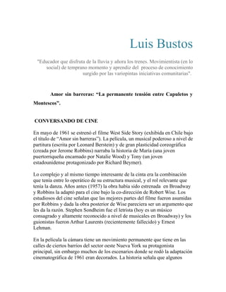 Luis Bustos 
"Educador que disfruta de la lluvia y añora los trenes. Movimientista (en lo 
social) de temprano momento y aprendiz del proceso de conocimiento 
surgido por las variopintas iniciativas comunitarias". 
Amor sin barreras: “La permanente tensión entre Capuletos y 
Montescos”. 
CONVERSANDO DE CINE 
En mayo de 1961 se estrenó el filme West Side Story (exhibida en Chile bajo 
el título de “Amor sin barreras”). La película, un musical poderoso a nivel de 
partitura (escrita por Leonard Berstein) y de gran plasticidad coreográfica 
(creada por Jerome Robbins) narraba la historia de María (una joven 
puertorriqueña encarnado por Natalie Wood) y Tony (un joven 
estadounidense protagonizado por Richard Beymer). 
Lo complejo y al mismo tiempo interesante de la cinta era la combinación 
que tenía entre lo operático de su estructura musical, y el rol relevante que 
tenía la danza. Años antes (1957) la obra había sido estrenada en Broadway 
y Robbins la adaptó para el cine bajo la co-dirección de Robert Wise. Los 
estudiosos del cine señalan que las mejores partes del filme fueron asumidas 
por Robbins y dada la obra posterior de Wise pareciera ser un argumento que 
les da la razón. Stephen Sondheim fue el letrista (hoy es un músico 
consagrado y altamente reconocido a nivel de musicales en Broadway) y los 
guionistas fueron Arthur Laurents (recientemente fallecido) y Ernest 
Lehman. 
En la película la cámara tiene un movimiento permanente que tiene en las 
calles de ciertos barrios del sector oeste Nueva York su protagonista 
principal, sin embargo muchos de los escenarios donde se rodó la adaptación 
cinematográfica de 1961 eran decorados. La historia señala que algunos 
 
