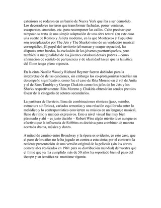 exteriores se rodaron en un barrio de Nueva York que iba a ser demolido. 
Los decoradores tuvieron que transformar fachadas, poner ventanas, 
escaparates, anuncios, etc. para recomponer las calles. Cabe precisar que 
tampoco se trata de una simple adaptación de una obra teatral (en este caso 
una suerte de Romeo y Julieta moderno, en la que Montescos y Capuletos 
son reemplazados por The Jets y The Sharks) sino de un verdadero musical 
coreográfico. El papel del territorio (el marcar y ocupar espacios), las 
disputas entre bandas, la exclusión de los jóvenes puertorriqueños, pero 
también la marginalidad de los jóvenes estadounidenses pobres – como 
afirmación de sentido de pertenencia y de identidad hacen que la temática 
del filme tenga plena vigencia. 
En la cinta Natalie Wood y Richard Beymer fueron doblados para la 
interpretación de las canciones, sin embargo los co-protagonistas tendrían un 
desempeño significativo, como fue el caso de Rita Moreno en el rol de Anita 
y el de Russ Tamblyn y George Chakiris como los jefes de los Jets y los 
Sharks respectivamente. Rita Moreno y Chakiris obtendrían sendos premios 
Oscar de la categoría de actores secundarios. 
La partitura de Berstein, llena de combinaciones rítmicas (jazz, mambo, 
estructura sinfónica), variadas armonías y una relación equilibrada entre lo 
melódico y lo contrapuntístico convierten su música en un lenguaje musical, 
lleno de ritmo y matices expresivos. Esto a nivel visual fue muy bien 
plasmado y ahí – es justo decirlo – Robert Wise algún mérito tuvo aunque es 
efectivo que la influencia de Robbins es decisiva para combinar de manera 
acertada drama, música y danza. 
A mitad de camino entre Broadway y la ópera es evidente, en este caso, que 
el paso de los años no le ha jugado en contra a esta cinta; por el contrario la 
reciente presentación de una versión original de la película (sin los cortes 
comerciales realizados en 1961 para su distribución mundial) demuestra que 
el filme que ya ha cumplido más de 50 años ha soportado bien el paso del 
tiempo y su temática se mantiene vigente. 
 