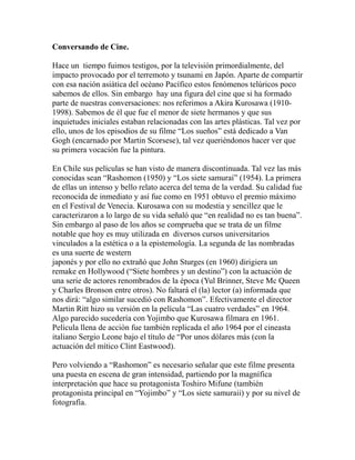 Conversando de Cine. 
Hace un tiempo fuimos testigos, por la televisión primordialmente, del 
impacto provocado por el terremoto y tsunami en Japón. Aparte de compartir 
con esa nación asiática del océano Pacífico estos fenómenos telúricos poco 
sabemos de ellos. Sin embargo hay una figura del cine que si ha formado 
parte de nuestras conversaciones: nos referimos a Akira Kurosawa (1910- 
1998). Sabemos de él que fue el menor de siete hermanos y que sus 
inquietudes iniciales estaban relacionadas con las artes plásticas. Tal vez por 
ello, unos de los episodios de su filme “Los sueños” está dedicado a Van 
Gogh (encarnado por Martin Scorsese), tal vez queriéndonos hacer ver que 
su primera vocación fue la pintura. 
En Chile sus películas se han visto de manera discontinuada. Tal vez las más 
conocidas sean “Rashomon (1950) y “Los siete samurai” (1954). La primera 
de ellas un intenso y bello relato acerca del tema de la verdad. Su calidad fue 
reconocida de inmediato y así fue como en 1951 obtuvo el premio máximo 
en el Festival de Venecia. Kurosawa con su modestia y sencillez que le 
caracterizaron a lo largo de su vida señaló que “en realidad no es tan buena”. 
Sin embargo al paso de los años se comprueba que se trata de un filme 
notable que hoy es muy utilizada en diversos cursos universitarios 
vinculados a la estética o a la epistemología. La segunda de las nombradas 
es una suerte de western 
japonés y por ello no extrañó que John Sturges (en 1960) dirigiera un 
remake en Hollywood (“Siete hombres y un destino”) con la actuación de 
una serie de actores renombrados de la época (Yul Brinner, Steve Mc Queen 
y Charles Bronson entre otros). No faltará el (la) lector (a) informada que 
nos dirá: “algo similar sucedió con Rashomon”. Efectivamente el director 
Martin Ritt hizo su versión en la película “Las cuatro verdades” en 1964. 
Algo parecido sucedería con Yojimbo que Kurosawa filmara en 1961. 
Película llena de acción fue también replicada el año 1964 por el cineasta 
italiano Sergio Leone bajo el título de “Por unos dólares más (con la 
actuación del mítico Clint Eastwood). 
Pero volviendo a “Rashomon” es necesario señalar que este filme presenta 
una puesta en escena de gran intensidad, partiendo por la magnífica 
interpretación que hace su protagonista Toshiro Mifune (también 
protagonista principal en “Yojimbo” y “Los siete samuraii) y por su nivel de 
fotografía. 
 
