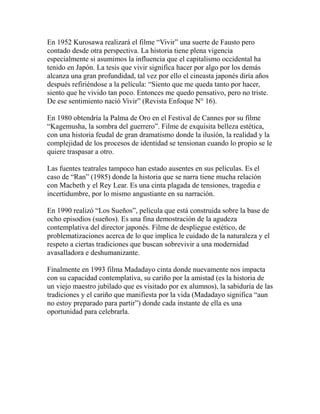 En 1952 Kurosawa realizará el filme “Vivir” una suerte de Fausto pero 
contado desde otra perspectiva. La historia tiene plena vigencia 
especialmente si asumimos la influencia que el capitalismo occidental ha 
tenido en Japón. La tesis que vivir significa hacer por algo por los demás 
alcanza una gran profundidad, tal vez por ello el cineasta japonés diría años 
después refiriéndose a la película: “Siento que me queda tanto por hacer, 
siento que he vivido tan poco. Entonces me quedo pensativo, pero no triste. 
De ese sentimiento nació Vivir” (Revista Enfoque N° 16). 
En 1980 obtendría la Palma de Oro en el Festival de Cannes por su filme 
“Kagemusha, la sombra del guerrero”. Filme de exquisita belleza estética, 
con una historia feudal de gran dramatismo donde la ilusión, la realidad y la 
complejidad de los procesos de identidad se tensionan cuando lo propio se le 
quiere traspasar a otro. 
Las fuentes teatrales tampoco han estado ausentes en sus películas. Es el 
caso de “Ran” (1985) donde la historia que se narra tiene mucha relación 
con Macbeth y el Rey Lear. Es una cinta plagada de tensiones, tragedia e 
incertidumbre, por lo mismo angustiante en su narración. 
En 1990 realizó “Los Sueños”, película que está construida sobre la base de 
ocho episodios (sueños). Es una fina demostración de la agudeza 
contemplativa del director japonés. Filme de despliegue estético, de 
problematizaciones acerca de lo que implica le cuidado de la naturaleza y el 
respeto a ciertas tradiciones que buscan sobrevivir a una modernidad 
avasalladora e deshumanizante. 
Finalmente en 1993 filma Madadayo cinta donde nuevamente nos impacta 
con su capacidad contemplativa, su cariño por la amistad (es la historia de 
un viejo maestro jubilado que es visitado por ex alumnos), la sabiduría de las 
tradiciones y el cariño que manifiesta por la vida (Madadayo significa “aun 
no estoy preparado para partir”) donde cada instante de ella es una 
oportunidad para celebrarla. 
 