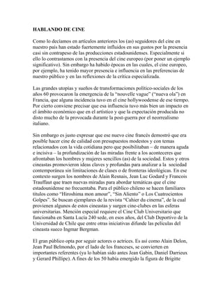 HABLANDO DE CINE 
Como lo decíamos en artículos anteriores los (as) seguidores del cine en 
nuestro país han estado fuertemente influidos en sus gustos por la presencia 
casi sin contrapeso de las producciones estadounidenses. Especialmente si 
ello lo contrastamos con la presencia del cine europeo (por poner un ejemplo 
significativo). Sin embargo ha habido épocas en las cuales, el cine europeo, 
por ejemplo, ha tenido mayor presencia e influencia en las preferencias de 
nuestro público y en las reflexiones de la crítica especializada. 
Las grandes utopías y sueños de transformaciones político-sociales de los 
años 60 provocaron la emergencia de la “nouvelle vague” (“nueva ola”) en 
Francia, que alguna incidencia tuvo en el cine hollywoodense de ese tiempo. 
Por cierto conviene precisar que esa influencia tuvo más bien un impacto en 
el ámbito económico que en el artístico y que la expectación producida no 
disto mucho de la provocada durante la post-guerra por el neorrealismo 
italiano. 
Sin embargo es justo expresar que ese nuevo cine francés demostró que era 
posible hacer cine de calidad con presupuestos modestos y con temas 
relacionados con la vida cotidiana pero que posibilitaban – de manera aguda 
e incisiva – la profundización de las miradas frente a los aconteceres que 
afrontaban los hombres y mujeres sencillos (as) de la sociedad. Estos y otros 
cineastas promovieron ideas claves y profundas para analizar a la sociedad 
contemporánea sin limitaciones de clases o de fronteras ideológicas. En ese 
contexto surgen los nombres de Alain Resnais, Jean Luc Godard y Francois 
Trauffaut que traen nuevas miradas para abordar temáticas que el cine 
estadounidense no frecuentaba. Para el público chileno se hacen familiares 
títulos como “Hiroshima mon amour”, “Sin Aliento” o Los Cuatrocientos 
Golpes”. Se buscan ejemplares de la revista “Cahier du cinema”, de la cual 
provienen algunos de estos cineastas y surgen cine-clubes en las esferas 
universitarias. Mención especial requiere el Cine Club Universitario que 
funcionaba en Santa Lucía 240 sede, en esos años, del Club Deportivo de la 
Universidad de Chile que entre otras iniciativas difunde las películas del 
cineasta sueco Ingmar Bergman. 
El gran público opta por seguir actores o actrices. Es así como Alain Delon, 
Jean Paul Belmondo, por el lado de los franceses, se convierten en 
importantes referentes (ya lo habían sido antes Jean Gabin, Daniel Darrieux 
y Gerard Phillipe). A fines de los 50 había emergido la figura de Brigitte 
 