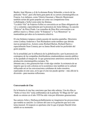 Bardot, Jean Moreau y el de la alemana Romy Schneider, a través de las 
películas “Sissi”, pero ella haría gran parte de su carrera cinematográfica en 
Francia. Los italianos, como Vittorio Gassman y Marcelo Mastroianni 
también serían del gusto popular así como sus compatriotas Gina 
Lollobrigida y Sofía Loren entre las féminas. 
“La dolce Vita” de Federico Fellini se convertiría en un filme obligatorio de 
ver y comentar, especialmente por la presencia de Anita Ekberg y la canción 
“Patricia” de Pérez Prado. Las comedias de Dino Risi convocarían a un 
público masivo y filmes como “Il Sorpasso” y “Los Monstruos” se 
mantendrían por años en la memoria colectiva. 
El cine británico tampoco estaría ausente de nuestras pantallas. Directores 
como Lindsay Anderson o Toni Richardson serán nombres que abrirán 
nuevas perspectivas. Actores como Richard Burton, Richard Harris y 
especialmente Sean Connery por su James Bond serán los preferidos del 
gusto popular. 
En la actualidad, por la influencia de la globalización y por la presencia sin 
contrapeso de las compañías distribuidoras estadounidenses nuestro público 
se ha quedado al margen de lo que generaciones anteriores conocieron de la 
producción cinematográfica europea. No 
obstante una y otra generación han vivido algo similar: la existencia de un 
imperio que no solo coloniza en lo económico sino también en lo cultural 
influyendo así en las conversaciones cotidianas de todos nosotros, 
expresadas en este caso, en lo que el cine nos puede aportar – más allá de la 
diversión - para nuestras reflexiones. 
Conversando de Cine 
En la historia el cine hay canciones que han sido señeras. Una de ellas es 
“Sobre el Arco Iris” tema emblemático de la película “El Mago de Oz” que 
desde su estreno en el año 1939 ha sido vista por diferentes generaciones. 
Sus autores Arlen y Harburg probablemente no imaginaron las proyecciones 
que tendría su canción. Lo curioso del caso es la gestación que tuvo este 
tema musical. Al respecto es oportuno citar lo que el propio Harold Arlen 
señaló en su momento: 
 