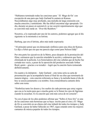 “Habíamos terminado todas las canciones para ´ El Mago de Oz´ con 
excepción de una para que Judy Garland la cantara en Kansas. 
Necesitábamos algo muy profundo, una melodía de larga extensión con 
mucha emoción y sentimiento. Me fue difícil encontrar algo apropiado. Un 
día, durante un paseo en automóvil, se me ocurrió repentinamente algo que 
se convirtió más tarde en ´Over the Rainbow.” 
Nosotros, a lo expresado por uno de los autores, podemos agregar que al día 
siguiente se la mostraría a su letrista. 
Harburg, que era el letrista, años más tarde expresaría: 
“Al principio pensé que era demasiado sinfónico para una chica de Kansas. 
Le dije a Arlen que era que me parecía algo como para Nelson Eddy” 
Por otra parte los ejecutivos de la Metro, poco después de la premiación del 
filme, estimaron que la canción retardaba la acción y ordenaron que fuera 
eliminada de la película. Los historiadores del cine señalan que de hecho fue 
cortada tres veces, a pesar de la oposición del productor asociado Arthur 
Reed, quien – gracias a su tozudez – logró que la canción fuera restaurada 
definitivamente. 
En cuanto a la intérprete – Judy Garland – este tema sería su carta de 
presentación que la acompañaría hasta el final de sus días que terminaría de 
manera trágica – esta canción reforzaría su fama y la melodía hasta el día de 
hoy se asocia justamente a su nombre. Esta extraordinaria cantante diría 
sobre este tema: 
“Simboliza tanto los deseos y los sueños de cada persona que estoy segura 
que esa es la razón para que a mucha gente se le llenen los ojos de lágrimas 
cuando la escuchan. Es la canción que está más cerca de mi corazón”. 
Ya con el paso de los años podemos afirmar que “Sobre el Arco Iris” es una 
de las canciones más hermosas que se haya escrito para el cine y El Mago 
de Oz se convirtió en un clásico del cine infantil de todos los tiempos y Judy 
Garland, a pesar de haber fallecido en 1967, sigue estando entre las mejores 
cantantes de música popular de todos los tiempos. 
 