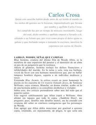 Carlos Crosa 
Quien esto suscribe habitó desde antes de ser traído al mundo en 
los sueños de quienes así lo hicieran, imponiéndosele que llevara 
por nombre y apellido Carlos Crosa. 
Así cumplido fue por un tiempo de mensura inestimable, luego 
del cual, dicho nombre y apellido empezó a llevarlo a él, 
cifrando a un Fulano que, por vivir como propio el dolor ajeno es 
galeno y que, bailando tangos o tentando la escritura, amortiza la 
esperanza con cuotas de ilusión. 
LADRAN, WOODY, SEÑAL QUE CAMINAS 
Blue Jazmine, criatura del último film de Woody Allen, es la 
metáfora de una expulsión del paraíso y el derrotero de un alma 
en pos de un purgatorio que la restituya. 
Adicta al glamour, Jazmine soslaya los delitos financieros e 
infidelidades del marido. En la ruina y sola, rota esa burbuja, 
vivirá de favor con una hermana menesterosa que, por no hallar 
tampoco hombres dignos, soporta a un individuo mediocre y 
tosco. 
Estrenada Blue Jazmin, la crítica evocó en justo homenaje la 
puesta en los cuarenta de Un tranvía llamado deseo, de Tennesse 
Williams, cuya criatura, Blanche, en drama similar, acaba en lo 
de una hermana pobre y su concubino alcóholico y violador. 
Sobre esto, dos críticos pretendieron saber más del nido que el 
pajarito cantor. 
Uno sugirió subilinamente que Allen copió a Williams. Otro 
afirmó sin tapujos que todo lo copia. ¿También Dios?, me 
pregunto; pues, detalles más detalles menos, me he cruzado con 
criaturas del señor en similares contigencias que los personajes 
de Woody. 
Éste agregó que Allen debía mencionar por gratitud a quienes 
copia, rotulando, así injustamente, de plagio, lo que sería una 
 