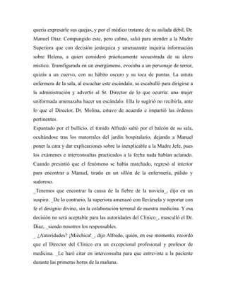 quería expresarle sus quejas, y por el médico tratante de su asilada débil, Dr. 
Manuel Díaz. Compungido este, pero calmo, salió para atender a la Madre 
Superiora que con decisión jerárquica y amenazante inquiría información 
sobre Helena, a quien consideró prácticamente secuestrada de su alero 
místico. Transfigurada en un energúmeno, evocaba a un personaje de terror, 
quizás a un cuervo, con su hábito oscuro y su toca de puntas. La astuta 
enfermera de la sala, al escuchar este escándalo, se escabulló para dirigirse a 
la administración y advertir al Sr. Director de lo que ocurría: una mujer 
uniformada amenazaba hacer un escándalo. Ella le sugirió no recibirla, ante 
lo que el Director, Dr. Molina, estuvo de acuerdo e impartió las órdenes 
pertinentes. 
Espantado por el bullicio, el tímido Alfredo saltó por el balcón de su sala, 
ocultándose tras los matorrales del jardín hospitalario, dejando a Manuel 
poner la cara y dar explicaciones sobre lo inexplicable a la Madre Jefe, pues 
los exámenes e interconsultas practicados a la fecha nada habían aclarado. 
Cuando presintió que el fenómeno se había marchado, regresó al interior 
para encontrar a Manuel, tirado en un sillón de la enfermería, pálido y 
sudoroso. 
_Tenemos que encontrar la causa de la fiebre de la novicia_, dijo en un 
suspiro. _De lo contrario, la superiora amenazó con llevársela y soportar con 
fe el designio divino, sin la colaboración terrenal de nuestra medicina. Y esa 
decisión no será aceptable para las autoridades del Clínico_, masculló el Dr. 
Díaz, _siendo nosotros los responsables. 
_ ¿Autoridades? ¡Miéchica!_, dijo Alfredo, quién, en ese momento, recordó 
que el Director del Clínico era un excepcional profesional y profesor de 
medicina. _Le haré citar en interconsulta para que entreviste a la paciente 
durante las primeras horas de la mañana. 
 