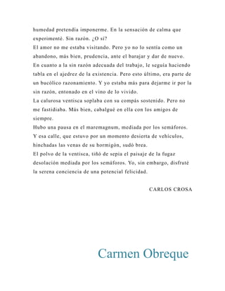 humedad pretendía imponerme. En la sensación de calma que 
experimenté. Sin razón. ¿O sí? 
El amor no me estaba visitando. Pero yo no lo sentía como un 
abandono, más bien, prudencia, ante el barajar y dar de nuevo. 
En cuanto a la sin razón adecuada del trabajo, le seguía haciendo 
tabla en el ajedrez de la existencia. Pero esto último, era parte de 
un bucólico razonamiento. Y yo estaba más para dejarme ir por la 
sin razón, entonado en el vino de lo vivido. 
La calurosa ventisca soplaba con su compás sostenido. Pero no 
me fastidiaba. Más bien, cabalgué en ella con los amigos de 
siempre. 
Hubo una pausa en el maremagnum, mediada por los semáforos. 
Y esa calle, que estuvo por un momento desierta de vehículos, 
hinchadas las venas de su hormigón, sudó brea. 
El polvo de la ventisca, tiñó de sepia el paisaje de la fugaz 
desolación mediada por los semáforos. Yo, sin embargo, disfruté 
la serena conciencia de una potencial felicidad. 
CARLOS CROSA 
Carmen Obreque 
 