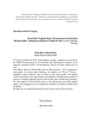 Carmen Lucy Obreque Morales, poeta, asistente social, co-dueña de 
Ediciones Caballo de Mar. Trabaja en una repartición pública en el ámbito 
de los Derechos Humanos. Está casada con Luis y tiene una hijita llamada 
Carmen Lucy 
Qué lejos está del Uruguay 
De mi libro “Gigante Rojo. Poemario para los Detenidos 
Desaparecidos”, editado por Ediciones Caballo de Mar. Carmen Obreque 
Morales 
PAIS DE CARACOLES 
Nelsa Zulema Gadea Galán 
El 18 de diciembre de 1973, Nelsa Gadea, casada, uruguaya, secretaria de 
la CORVI (Corporación de la Vivienda), fue detenida por militares en la 
empresa soviética K.P.D., en Providencia. Estuvo en Tejas Verdes por un 
mes. 
Ana María Moreira Fuenzalida ante la OEA declaró: “Nos mantuvieron 
encerradas en casetas para bañistas, de madera, de 70 por 70 cms… 
habíamos cuatro mujeres, una de ellas en muy mal estado, con huellas 
visibles de tortura, casi inconsciente, las muñecas y tobillos descarnados, al 
parecer le habían aplicado mucha electricidad, pues estaba muy morada y 
los ojos negros, la boca hecha tiras, a tal extremo que no podía ingerir 
agua... Era uruguaya, pero no logramos entender su nombre cuando trató 
de hablar”. 
Se sabe que su cuerpo fue lanzado al mar en las costas de San Antonio. 
“Nelsa Zulema, 
…Que lejos estás 
 