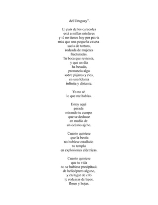 del Uruguay”. 
El país de los caracoles 
está a millas estelares 
y tú no tienes hoy por patria 
más que una pequeña caseta 
sucia de tortura, 
rodeada de mujeres 
fracturadas. 
Tu boca que revienta, 
y que un día 
ha besado, 
pronuncia algo 
sobre pájaros y ríos, 
en una letanía 
infinita y distante. 
Yo no sé 
lo que me hablas. 
Estoy aquí 
parada 
mirando tu cuerpo 
que se deshace 
en medio de 
un océano ajeno. 
Cuanto quisiese 
que la bestia 
no hubiese estallado 
tu templo 
en explosiones eléctricas. 
Cuanto quisiese 
que tu vida 
no se hubiese precipitado 
de helicóptero alguno, 
y en lugar de ello 
te rodearas de hijos, 
flores y hojas. 
 
